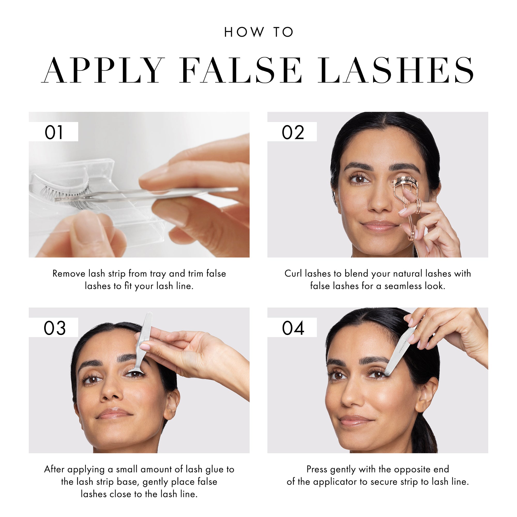 How to apply false lashes:

Step 1: Remove lash strip from tray and trim false lashes to fit your lash line. 
Step 2: Curl Lashes to blend your natural lashes with false lashes for a seamless look
Step 3: After applying a small amount of lash glue to the lash trip base, gentle place false lashes close to the lash line.
Step 4: Press gently with the opposite end of the applicator to secure strip to lash line.