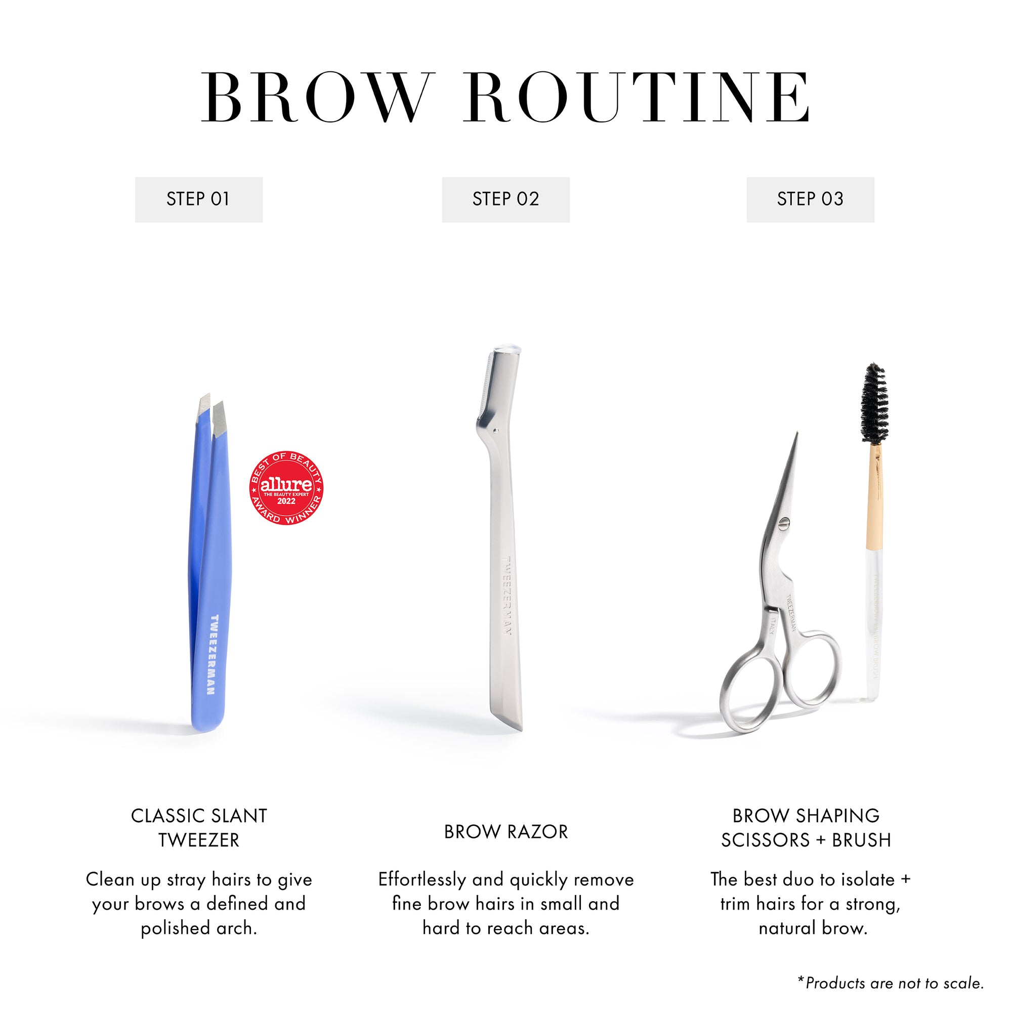 Brow Routine
Step 1 Classic Slant Tweezer: Clean up stray hairs to give your brows a defined and polished arch
Step 2 Brow Razor: Effortlessly and quickly remove fine brow hairs in small and hard to reach areas
Step 3 Brow Shaping Scissors + Brush: The best duo to isolate + trim hairs for a strong, natural brow.