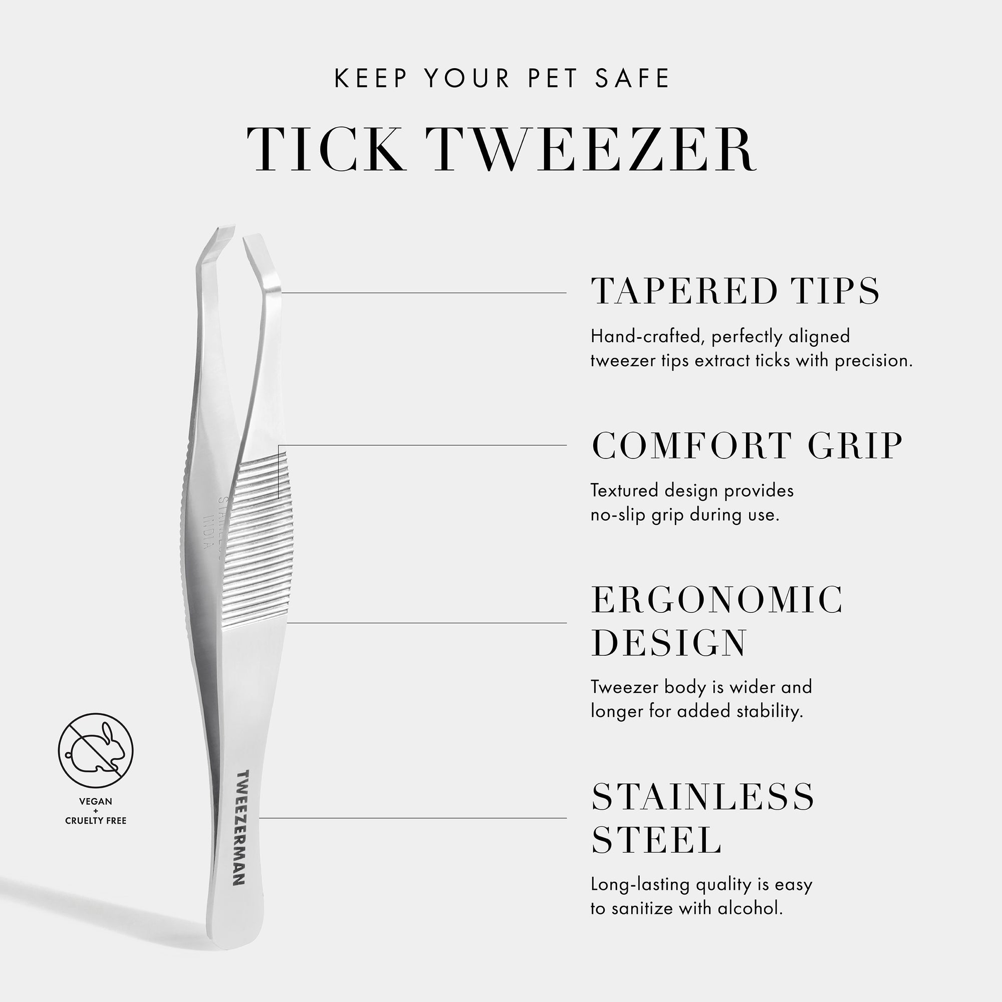 Keep Your Pet Safe Tick Tweezer. Tapered Tips- Hand-crafted, perfectly aligned tweezer tips extract ticks with precision. Comfort Grip- Textured-design provides non-slip grip during use. Ergonomic Design- Tweezer body is wider and longer for added stability. Stainless Steel- Long-lasting quality is easy to sanitize with alcohol. Vegan+ Cruelty Free.