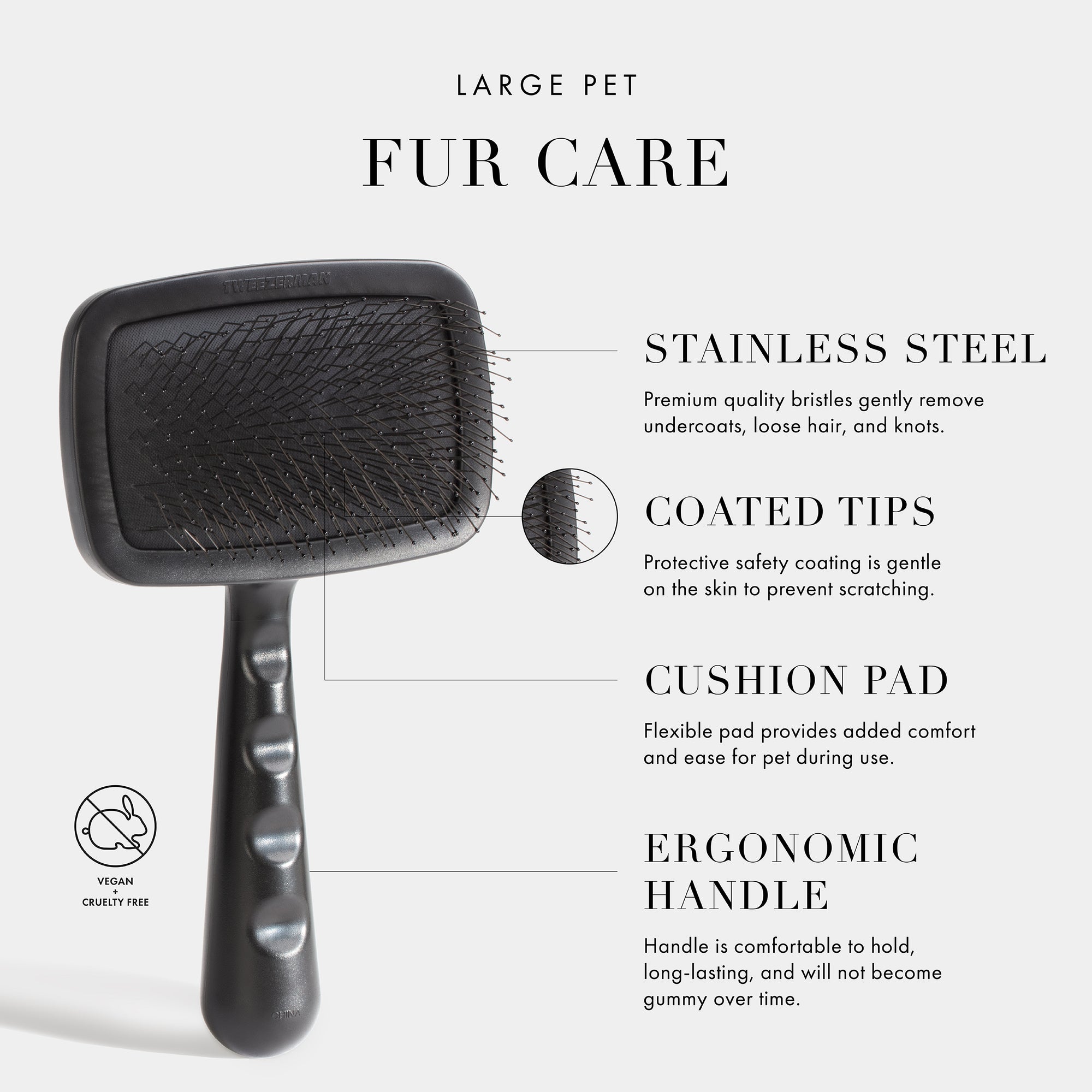 Large Pet Fur Care. Stainless Steel- Premium quality bristles gently remove undercoats, loose hair, and knots. Coated Tips- Protective safety coating is gentle on the skin to prevent scratching. Cushion Pad- Flexible pad provides added comfort and ease for pet during use. Ergonomic Handle- Handle is comfortable to hold, long-lasting, and will not become gummy over time. Vegan + Cruelty Free. 