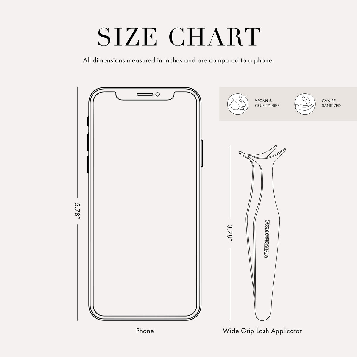 Tweezer size chart

All dimensions measured in inches and are compared to phone.

Phone is 5.78 inches tall

Full slant tweezers are 3.69 inches tall

Mini slant tweezers are 2.75 inches tall

This item can be sanitized