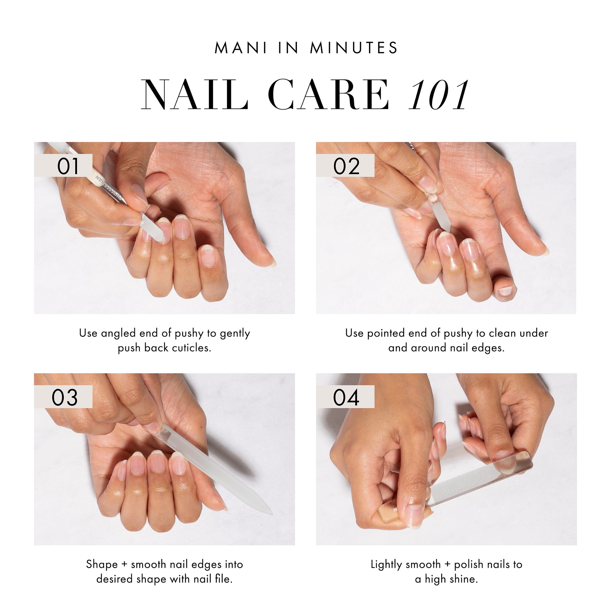 Mani in Minutes Nail Care 101
Step 1: Use angled end of pushy to gently push back cuticles
Step 2: Use pointed end of pushy to clean under and around nail edges
Step 3: Shape + smooth nail edges into desired shape with nail file
Step 4: Lightly smooth + polish nails to a high shine