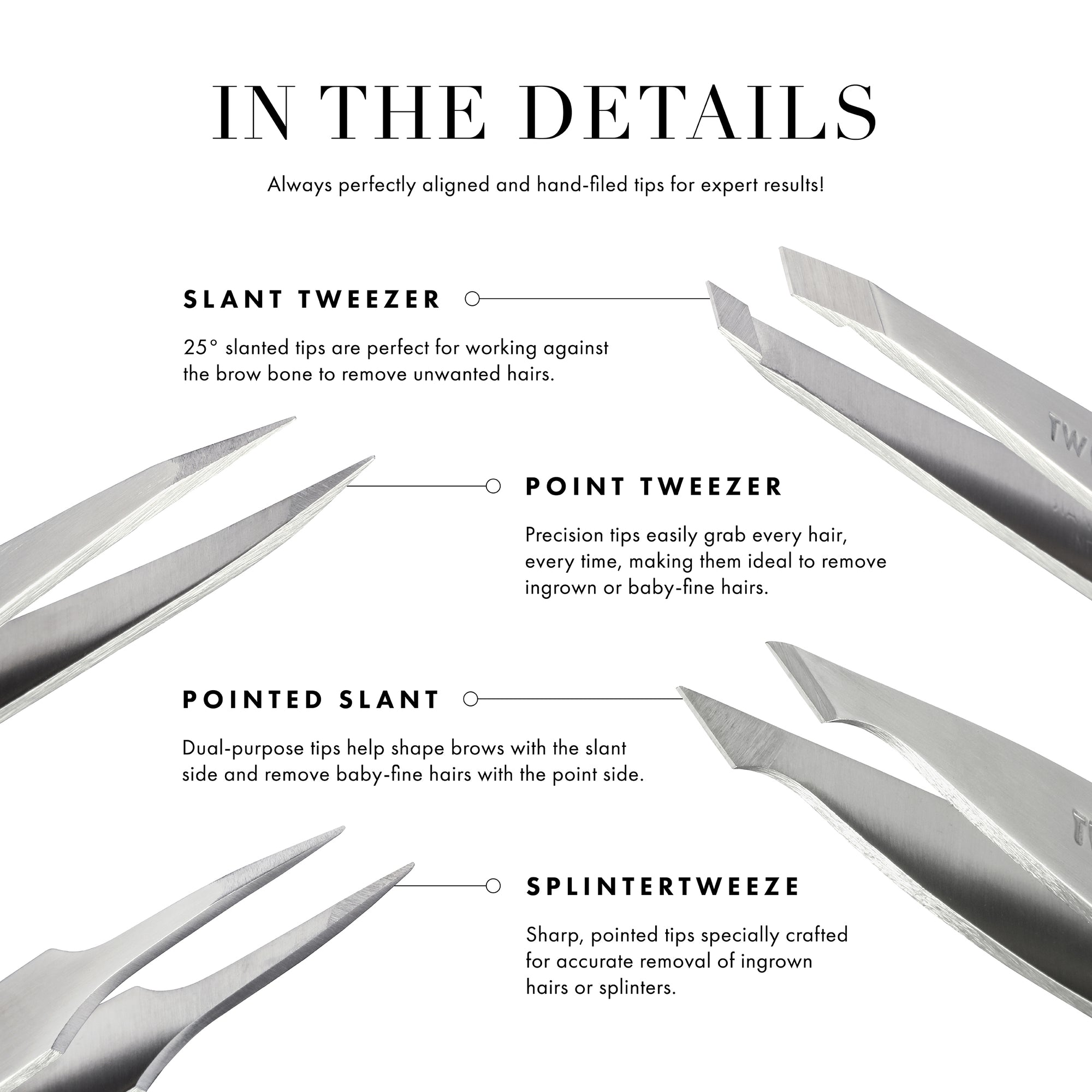 25 degree slant is the perfect angle for working against the brow bone. Hand-filed tops are perfectly aligned to grab every hair every time. Built-in step prevents tweezer tip from opening during tweezing.
