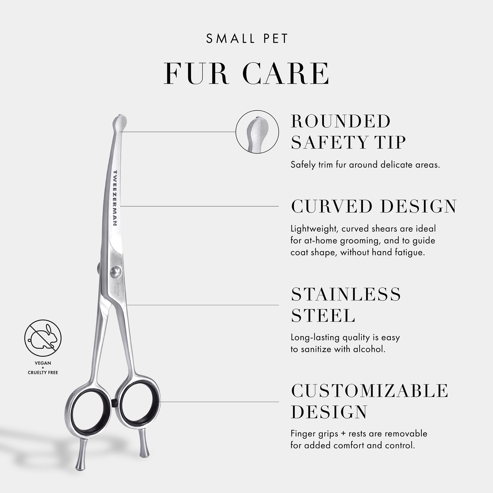 Small Pet Grooming Essentials: Rounded Safety Tip- Safely trim fur around delicate areas. Curved Design- Curved blades are ideal for at home grooming and to guide coat shape, without hand fatigue. Stainless Steel- Long-lasting quality is very easy to sanitize with alcohol. Customizable Design- Finger grips + rests are removable for added control and comfort. Vegan and Cruelty Free.