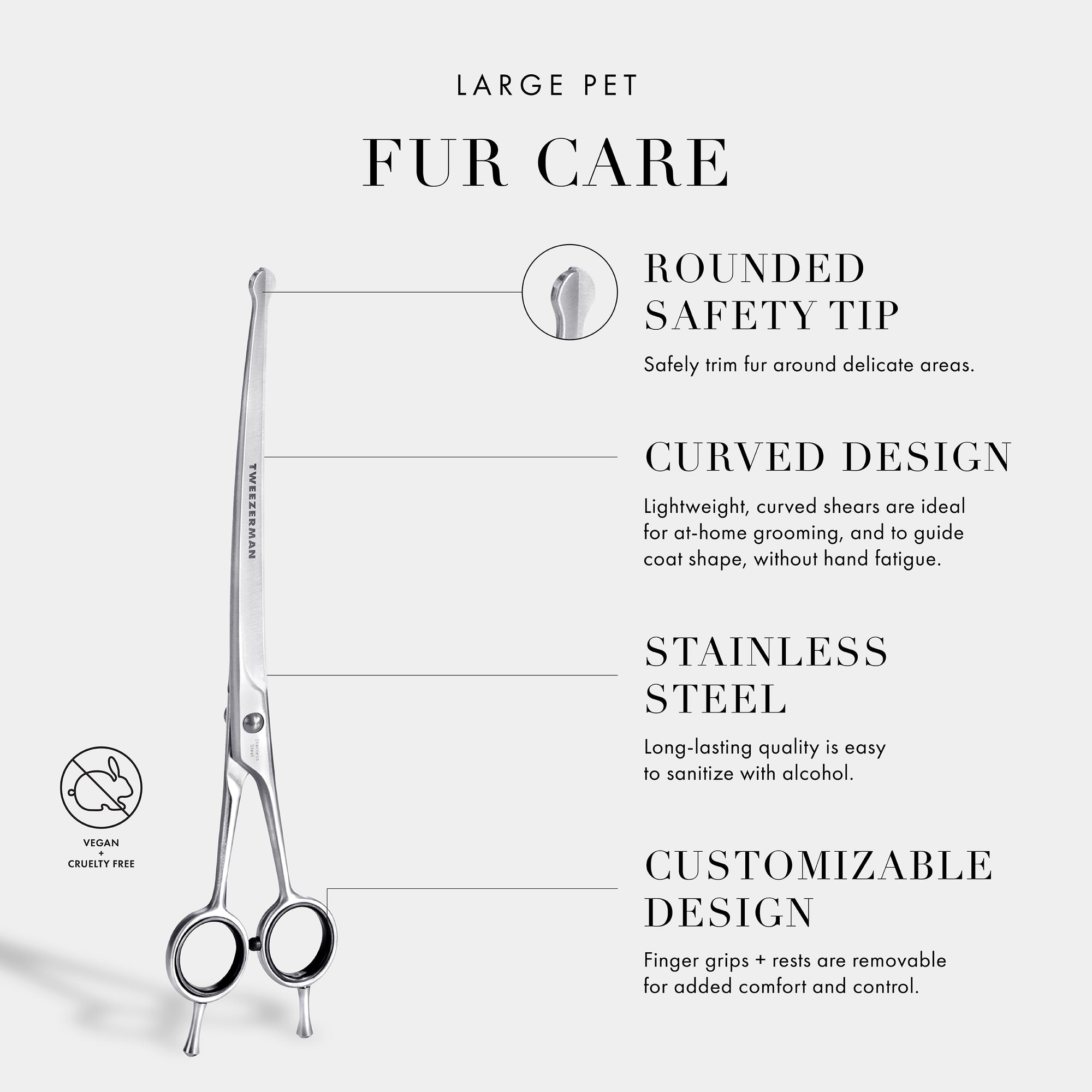Large Pet Fur Care: Rounded Safety Tip- Safely trim fur around delicate areas. Curved Design- Curved blades are ideal for at home grooming and to guide coat shape, without hand fatigue. Stainless Steel- Long-lasting quality is very easy to sanitize with alcohol. Customizable Design- Finger grips + rests are removable for added control and comfort. Vegan and Cruelty Free.