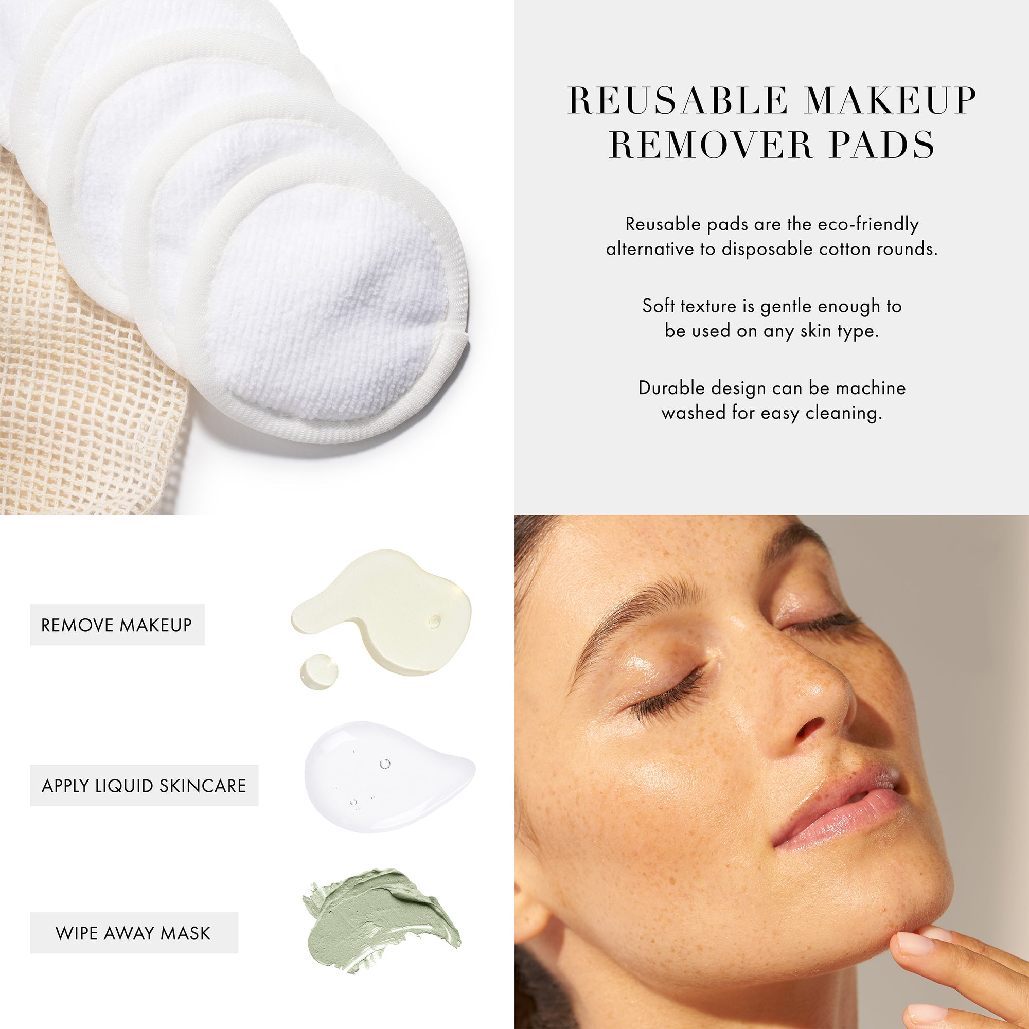 Reusable Makeup  remover pads
Removable pads are the eco-friendly alternative to disposable cotton rounds. 
Soft texture is gentle enough to be used on any skin type. 
Durable design can be machine washed for easy cleaning. 

Remove makeup, apply liquid skincare, wipe away mask.