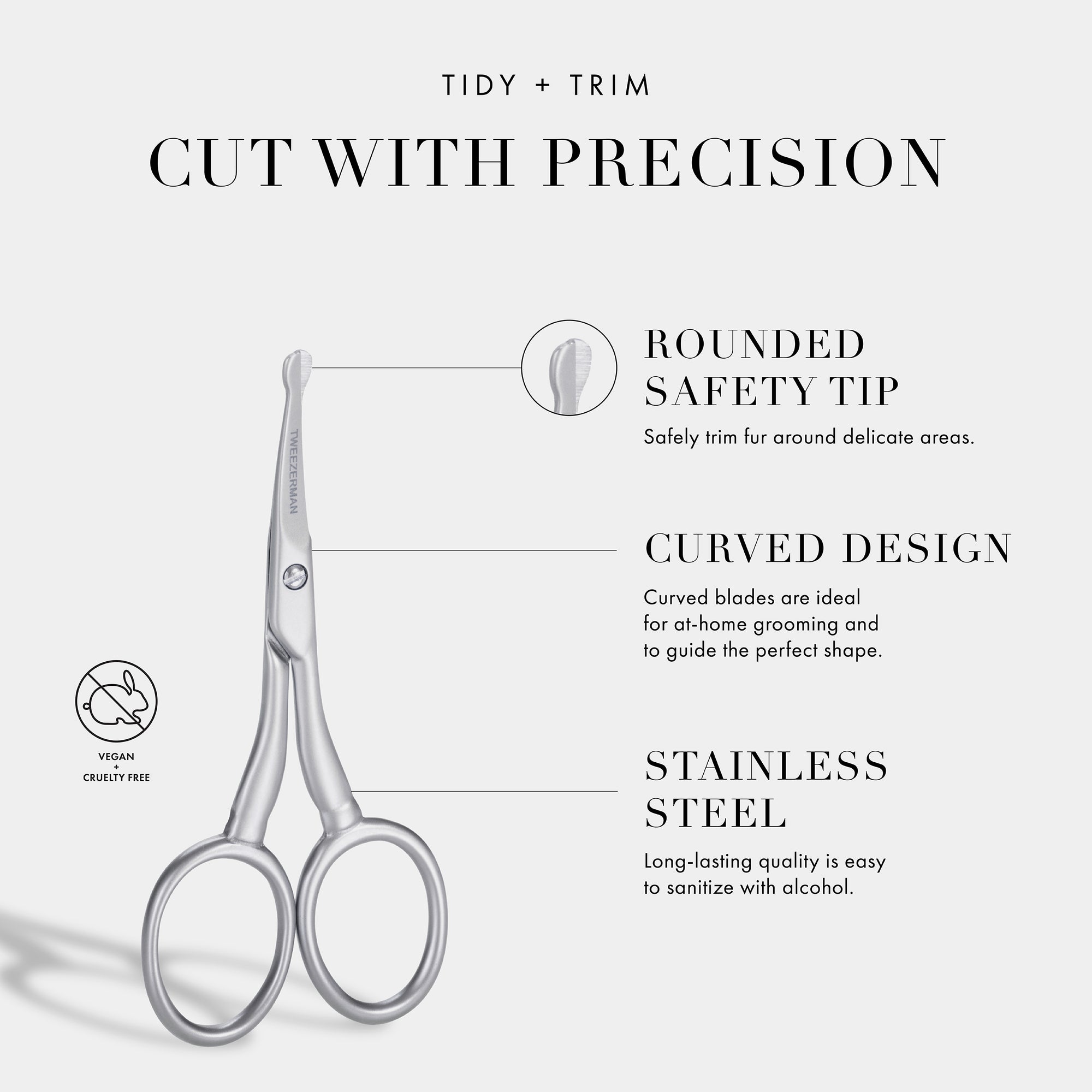Tidy + Trim Cut With Precision: Rounded Safety Tip- Safely trim fur around delicate areas. Curved Design- Curved blades are ideal for at home grooming and to guide the perfect shape. Stainless Steel- Long-lasting quality is very easy to sanitize with alcohol.