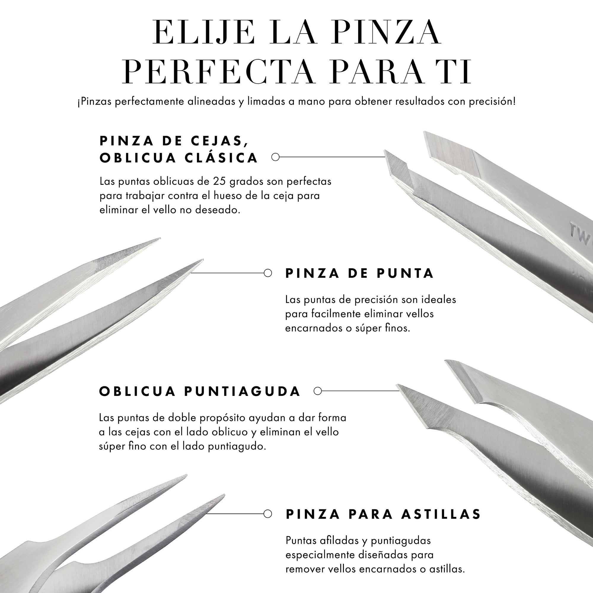 Always perfectly aligned &amp; hand-filed tips for expert results! Slant Tweezer: 25-degree slanted tips are perfect for working against the brow bone to remove unwanted hairs. Point Tweezer: Precision tips easily grab every hair, making them ideal to remove ingrown or baby-fine hairs. Pointed slant: Dual-purpose tips help shape brows with the slant side &amp; remove baby-fine hairs with the point side. Splintertweeze: Sharp, pointed tips specially crafted for accurate removal of ingrown hairs or splinters.