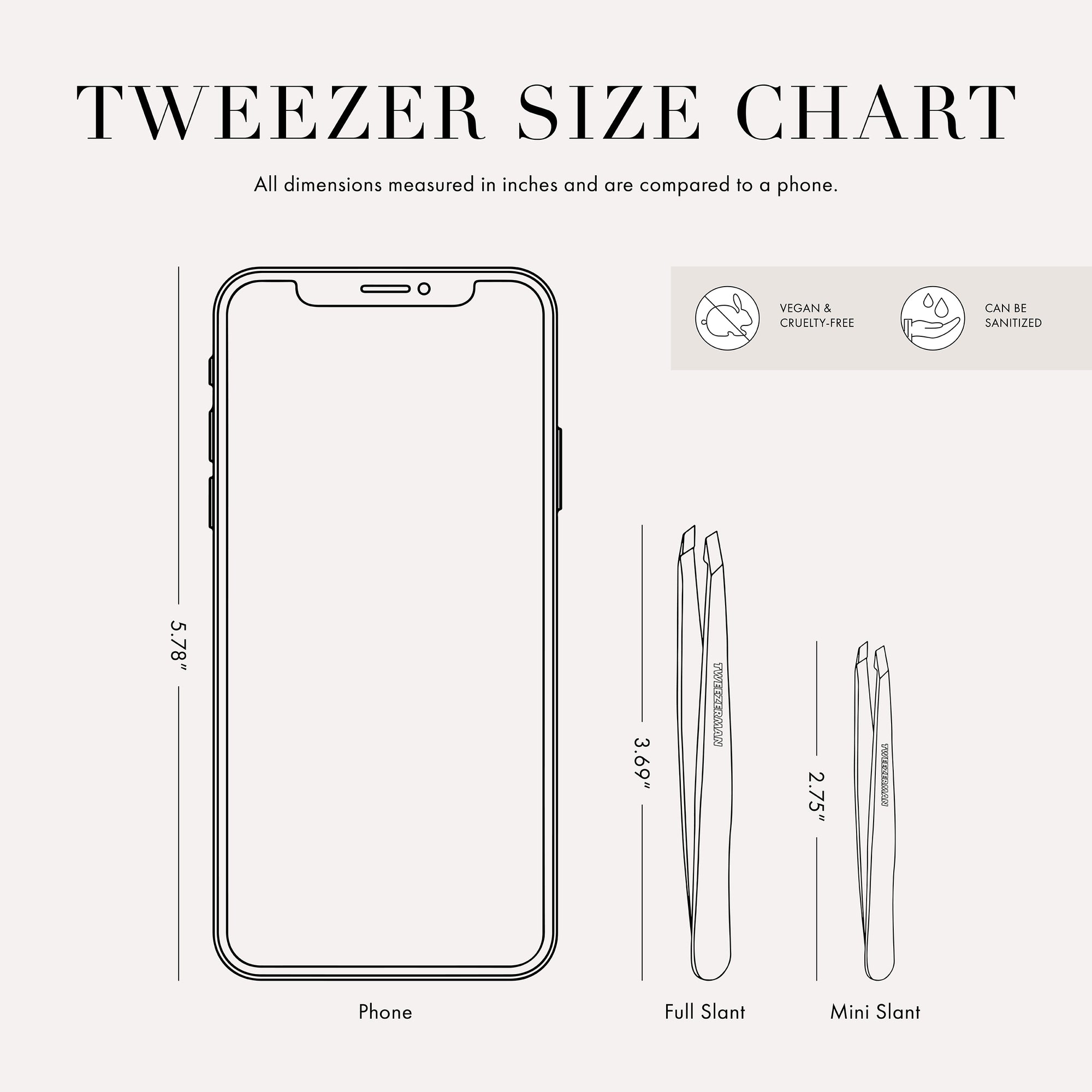 Tweezer size chart

All dimensions measured in inches and are compared to phone.

Phone is 5.78 inches tall

Full slant tweezers are 3.69 inches tall

Mini slant tweezers are 2.75 inches tall

This item can be sanitized and is vegan &amp; cruelty free.