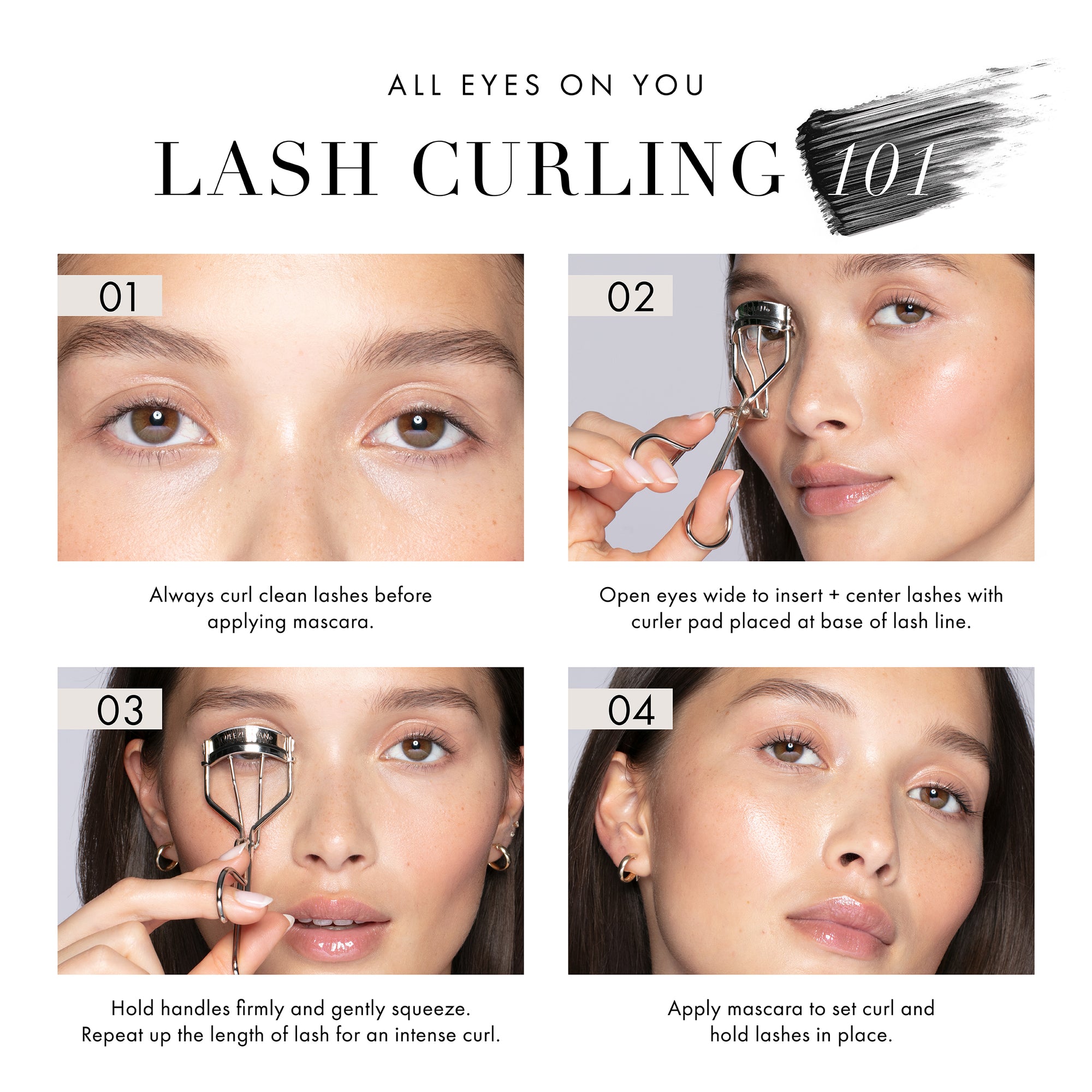 All Eyes on You Lash Curling 101
1. Always curl clean lashes before applying mascara. 
2. Open eyes wide to insert and center lashes with curler pad placed at the base of the lash line. 
3. Hold handles firmly and gently squeeze. Repeat up for length of lash for curl. 
4. Apply mascara to set curl and hold lashes in place.