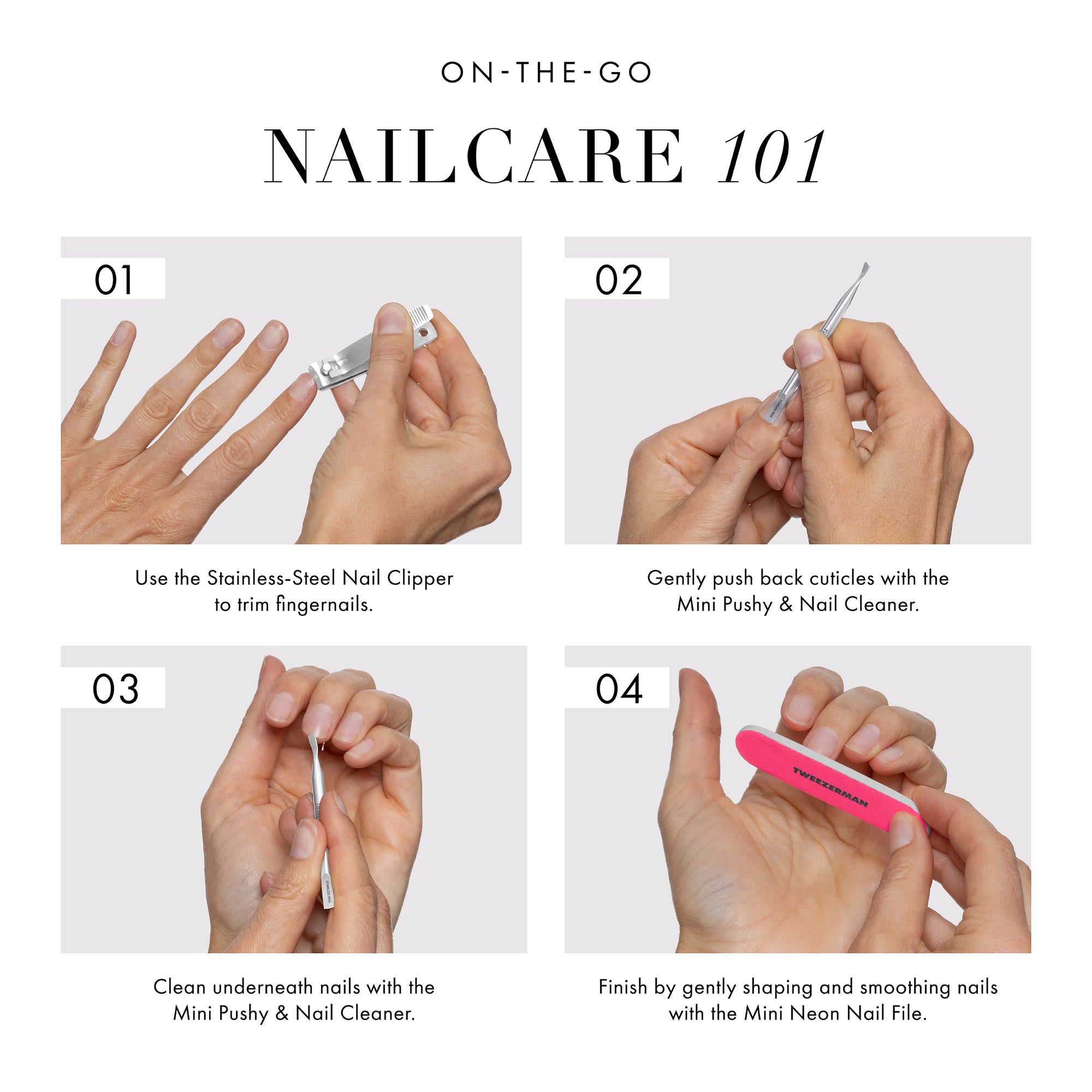 ON-THE-GO NAILCARE 101
STEP 1: Use the Stainless-steel nail clipper trim fingernails.
STEP 2: Gently push back cuticles with the mini pushy and nail cleaner.
STEP 3: Squeezer excess cuticles to snip with the mini cuticle nipper.
STEP 4: Finish by gently shaping and smoothing nails with the mini neon nail file.
